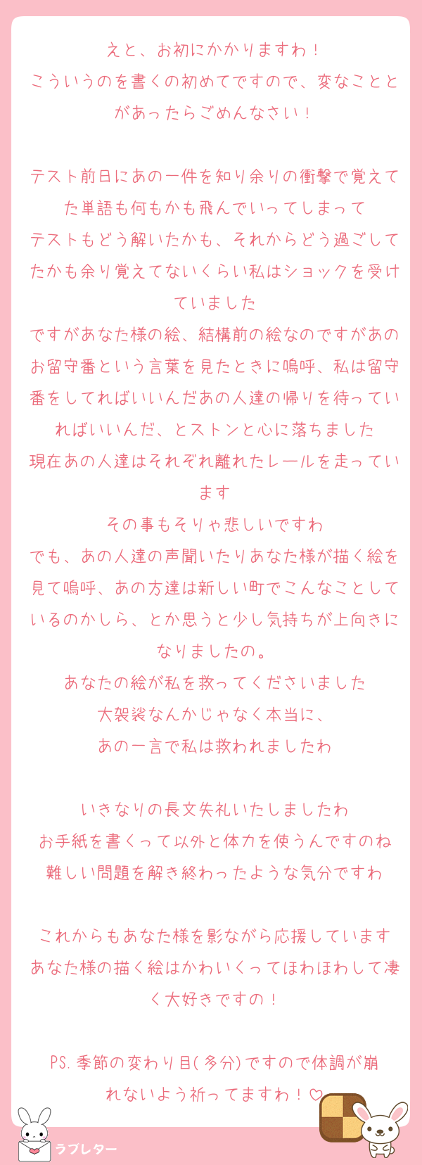 えと、お初にかかりますわ！
こういうのを書くの初めてですので、変なこととがあったらごめんなさい！

テスト前日にあの一件を知り余りの衝撃で覚えてた単語も何もかも飛んでいってしまって
テストもどう解いたかも、それからどう過ごしてたかも余り覚えてないくらい私はショックを受けていました
ですがあなた様の絵、結構前の絵なのですがあのお留守番という言葉を見たときに嗚呼、私は留守番をしてればいいんだあの人達の帰りを待っていればいいんだ、とストンと心に落ちました
現在あの人達はそれぞれ離れたレールを走っています
その事もそりゃ悲しいですわ
でも、あの人達の声聞いたりあなた様が描く絵を見て嗚呼、あの方達は新しい町でこんなことしているのかしら、とか思うと少し気持ちが上向きになりましたの。
あなたの絵が私を救ってくださいました
大袈裟なんかじゃなく本当に、
あの一言で私は救われましたわ

いきなりの長文失礼いたしましたわ
お手紙を書くって以外と体力を使うんですのね
難しい問題を解き終わったような気分ですわ

これからもあなた様を影ながら応援しています
あなた様の描く絵はかわいくってほわほわして凄く大好きですの！

PS.季節の変わり目(多分)ですので体調が崩れないよう祈ってますわ！