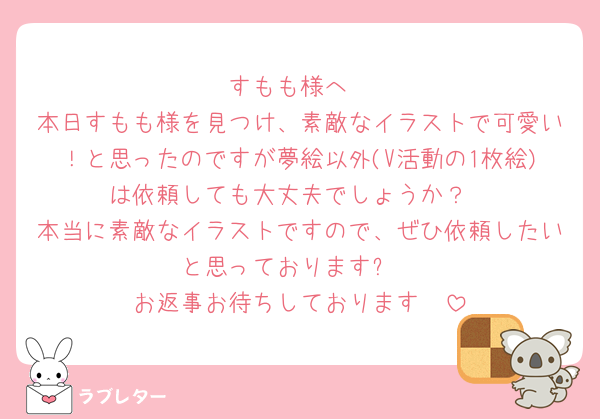 すもも様へ
本日すもも様を見つけ、素敵なイラストで可愛い！と思ったのですが夢絵以外(V活動の1枚絵)は依頼しても大丈夫でしょうか？
本当に素敵なイラストですので、ぜひ依頼したいと思っております❕
お返事お待ちしております🫶