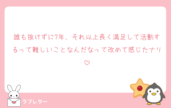 誰も抜けずに7年、それ以上長く満足して活動するって難しいことなんだなって改めて感じたナリ