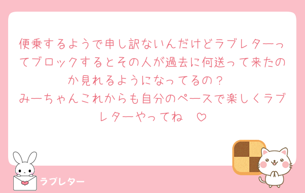 便乗するようで申し訳ないんだけどラブレターってブロックするとその人が過去に何送って来たのか見れるようになってるの？
みーちゃんこれからも自分のペースで楽しくラブレターやってね🥲