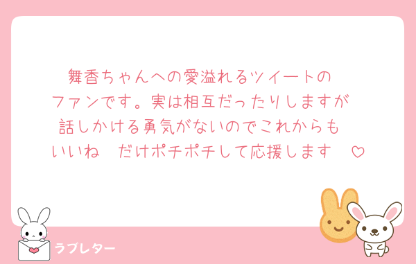 舞香ちゃんへの愛溢れるツイートの
ファンです。実は相互だったりしますが
話しかける勇気がないのでこれからも
いいね　だけポチポチして応援します🫶