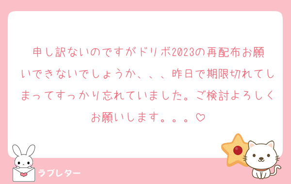 申し訳ないのですがドリボ2023の再配布お願いできないでしょうか、、、昨日で期限切れてしまってすっかり忘れていました。ご検討よろしくお願いします。。。