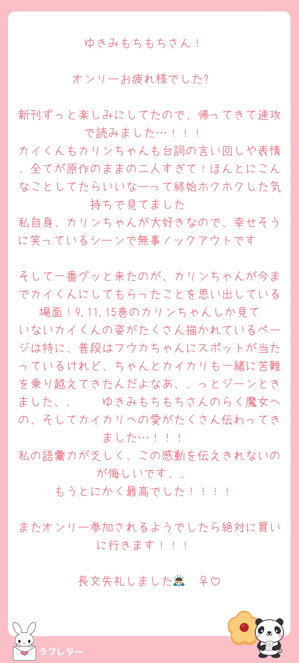 ゆきみもちもちさん！

オンリーお疲れ様でした☕️

新刊ずっと楽しみにしてたので、帰ってきて速攻で読みました…！！！
カイくんもカリンちゃんも台詞の言い回しや表情、全てが原作のままの二人すぎて！ほんとにこんなことしてたらいいなーって終始ホクホクした気持ちで見てました🫣
私自身、カリンちゃんが大好きなので、幸せそうに笑っているシーンで無事ノックアウトです🫶🏻🫶🏻
そして一番グッと来たのが、カリンちゃんが今までカイくんにしてもらったことを思い出している場面！9,11,15巻のカリンちゃんしか見ていないカイくんの姿がたくさん描かれているページは特に、普段はフウカちゃんにスポットが当たっているけれど、ちゃんとカイカリも一緒に苦難を乗り越えてきたんだよなあ、、っとジーンときました、、🥹🥹ゆきみもちもちさんのらく魔女への、そしてカイカリへの愛がたくさん伝わってきました…！！！
私の語彙力が乏しく、この感動を伝えきれないのが悔しいです、、
もうとにかく最高でした！！！！

またオンリー参加されるようでしたら絶対に買いに行きます！！！

長文失礼しました🙇🏻‍♀️