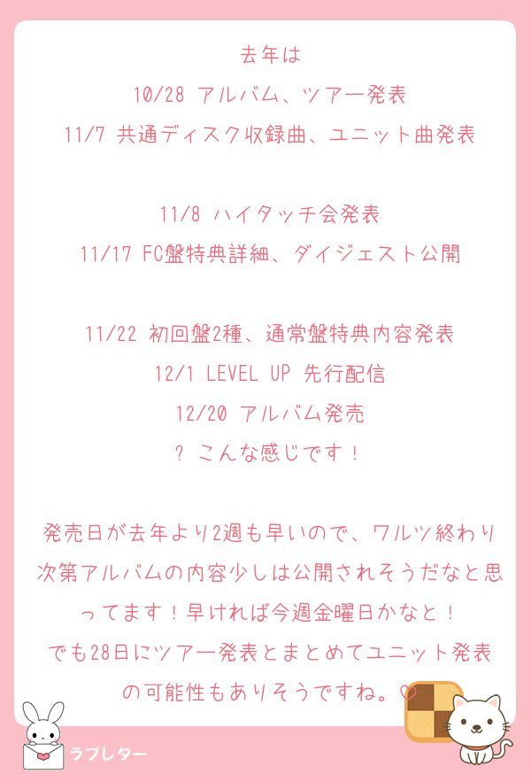 去年は
10/28 アルバム、ツアー発表
11/7 共通ディスク収録曲、ユニット曲発表
11/8 ハイタッチ会発表
11/17 FC盤特典詳細、ダイジェスト公開
11/22 初回盤2種、通常盤特典内容発表
12/1 LEVEL UP 先行配信
12/20 アルバム発売
⬆️こんな感じです！

発売日が去年より2週も早いので、ワルツ終わり次第アルバムの内容少しは公開されそうだなと思ってます！早ければ今週金曜日かなと！
でも28日にツアー発表とまとめてユニット発表の可能性もありそうですね。
