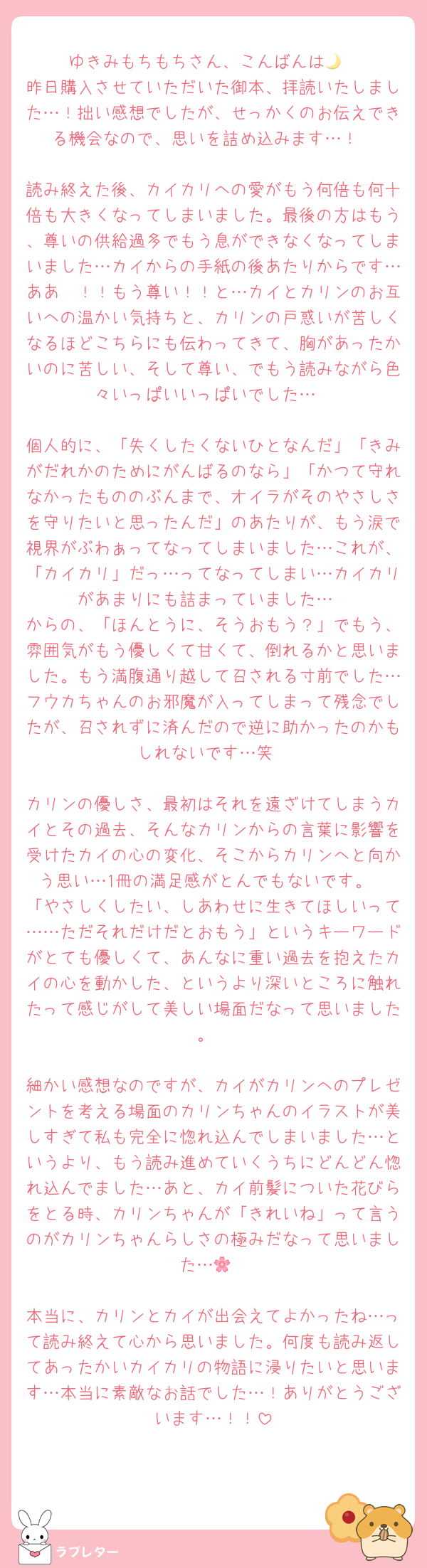 ゆきみもちもちさん、こんばんは🌙
昨日購入させていただいた御本、拝読いたしました…！拙い感想でしたが、せっかくのお伝えできる機会なので、思いを詰め込みます…！

読み終えた後、カイカリへの愛がもう何倍も何十倍も大きくなってしまいました。最後の方はもう、尊いの供給過多でもう息ができなくなってしまいました…カイからの手紙の後あたりからです…ああ〜！！もう尊い！！と…カイとカリンのお互いへの温かい気持ちと、カリンの戸惑いが苦しくなるほどこちらにも伝わってきて、胸があったかいのに苦しい、そして尊い、でもう読みながら色々いっぱいいっぱいでした…

個人的に、「失くしたくないひとなんだ」「きみがだれかのためにがんばるのなら」「かつて守れなかったもののぶんまで、オイラがそのやさしさを守りたいと思ったんだ」のあたりが、もう涙で視界がぶわぁってなってしまいました…これが、「カイカリ」だっ…ってなってしまい…カイカリがあまりにも詰まっていました…
からの、「ほんとうに、そうおもう？」でもう、雰囲気がもう優しくて甘くて、倒れるかと思いました。もう満腹通り越して召される寸前でした…フウカちゃんのお邪魔が入ってしまって残念でしたが、召されずに済んだので逆に助かったのかもしれないです…笑

カリンの優しさ、最初はそれを遠ざけてしまうカイとその過去、そんなカリンからの言葉に影響を受けたカイの心の変化、そこからカリンへと向かう思い…1冊の満足感がとんでもないです。
「やさしくしたい、しあわせに生きてほしいって……ただそれだけだとおもう」というキーワードがとても優しくて、あんなに重い過去を抱えたカイの心を動かした、というより深いところに触れたって感じがして美しい場面だなって思いました。

細かい感想なのですが、カイがカリンへのプレゼントを考える場面のカリンちゃんのイラストが美しすぎて私も完全に惚れ込んでしまいました…というより、もう読み進めていくうちにどんどん惚れ込んでました…あと、カイ前髪についた花びらをとる時、カリンちゃんが「きれいね」って言うのがカリンちゃんらしさの極みだなって思いました…🌸

本当に、カリンとカイが出会えてよかったね…って読み終えて心から思いました。何度も読み返してあったかいカイカリの物語に浸りたいと思います…本当に素敵なお話でした…！ありがとうございます…！！