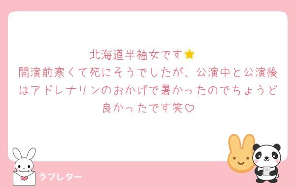 北海道半袖女です🌟
開演前寒くて死にそうでしたが、公演中と公演後はアドレナリンのおかげで暑かったのでちょうど良かったです笑