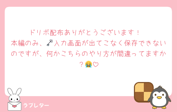 ドリボ配布ありがとうございます！
本編のみ、🗝入力画面が出てこなく保存できないのですが、何かこちらのやり方が間違ってますか？😭
