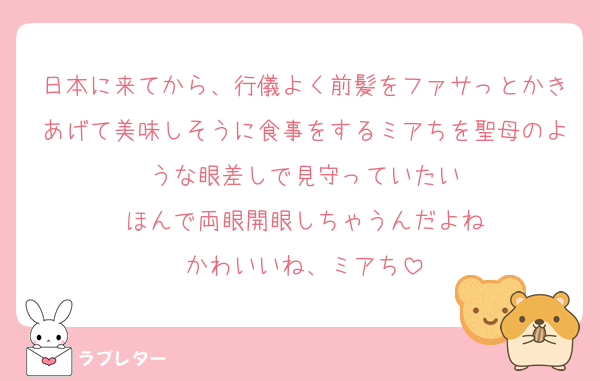 日本に来てから、行儀よく前髪をファサっとかきあげて美味しそうに食事をするミアちを聖母のような眼差しで見守っていたい
ほんで両眼開眼しちゃうんだよね
かわいいね、ミアち