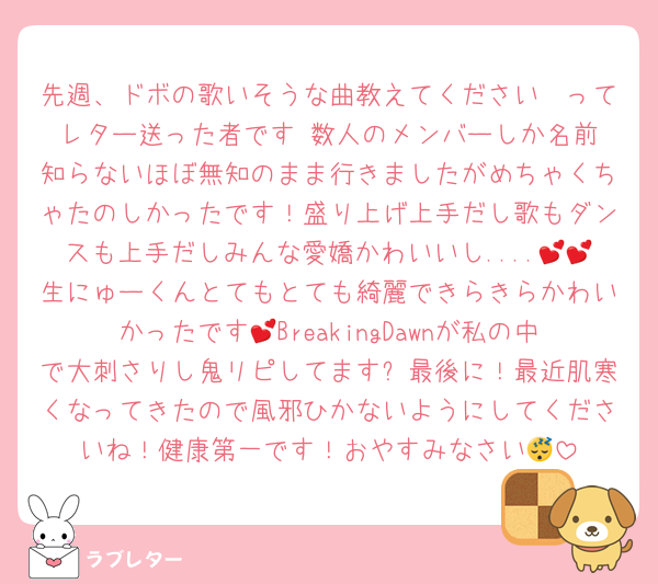 先週、ドボの歌いそうな曲教えてください〜ってレター送った者です☺️数人のメンバーしか名前知らないほぼ無知のまま行きましたがめちゃくちゃたのしかったです！盛り上げ上手だし歌もダンスも上手だしみんな愛嬌かわいいし....💕💕生にゅーくんとてもとても綺麗できらきらかわいかったです💕BreakingDawnが私の中で大刺さりし鬼リピしてます✨最後に！最近肌寒くなってきたので風邪ひかないようにしてくださいね！健康第一です！おやすみなさい😴