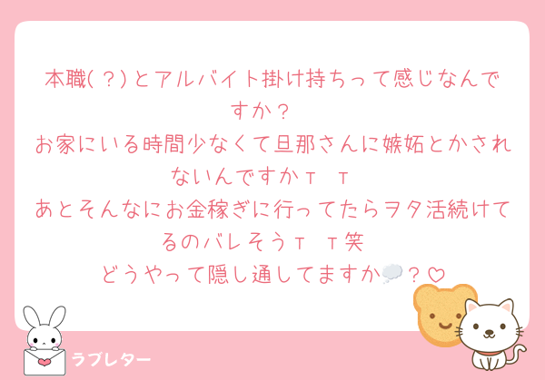 本職(？)とアルバイト掛け持ちって感じなんですか？
お家にいる時間少なくて旦那さんに嫉妬とかされないんですか‬т т
あとそんなにお金稼ぎに行ってたらヲタ活続けてるのバレそう‬‬т т笑
どうやって隠し通してますか💭？