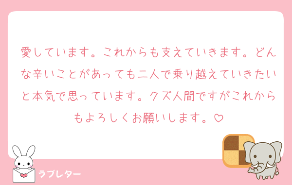 愛しています。これからも支えていきます。どんな辛いことがあっても二人で乗り越えていきたいと本気で思っています。クズ人間ですがこれからもよろしくお願いします。
