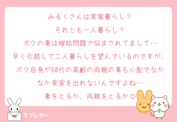 みるくさんは実家暮らし？
それとも一人暮らし？
ボクの妻は嫁姑問題で悩まされてまして…
早く引越して二人暮らしを望んでいるのですが、ボク自身が60代の高齢の両親の事も心配でなかなか実家を出れないんですよね…
妻をとるか、両親をとるか