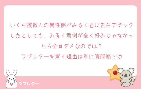 いくら複数人の異性側がみるく君に告白アタックしたとしても、みるく君側が全く好みじゃなかったら全員ダメなのでは？
ラブレターを置く理由は単に質問箱？
