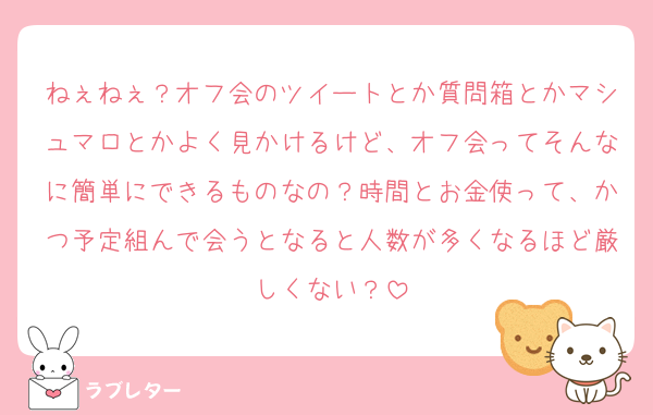 ねぇねぇ？オフ会のツイートとか質問箱とかマシュマロとかよく見かけるけど、オフ会ってそんなに簡単にできるものなの？時間とお金使って、かつ予定組んで会うとなると人数が多くなるほど厳しくない？