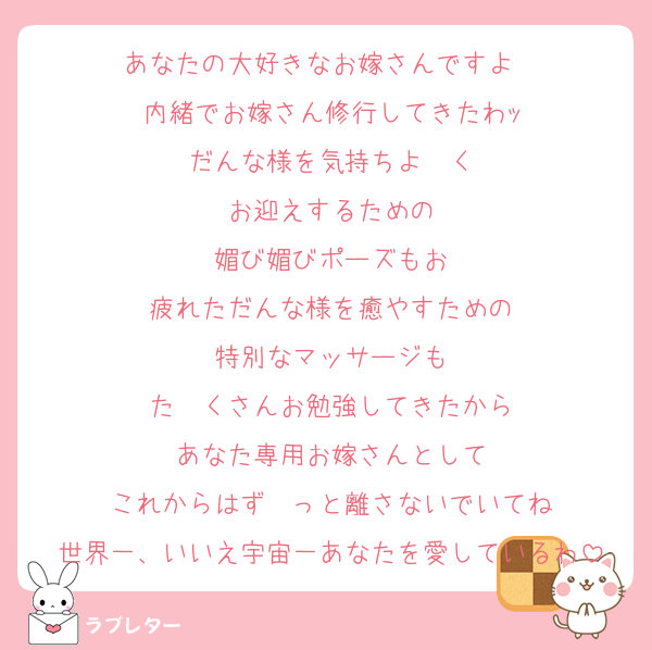 あなたの大好きなお嫁さんですよ〜
内緒でお嫁さん修行してきたわｯ
だんな様を気持ちよ〜く
お迎えするための
媚び媚びポーズもお
疲れただんな様を癒やすための
特別なマッサージも
た〜くさんお勉強してきたから
あなた専用お嫁さんとして
これからはず〜っと離さないでいてね
世界一、いいえ宇宙一あなたを愛しているわ