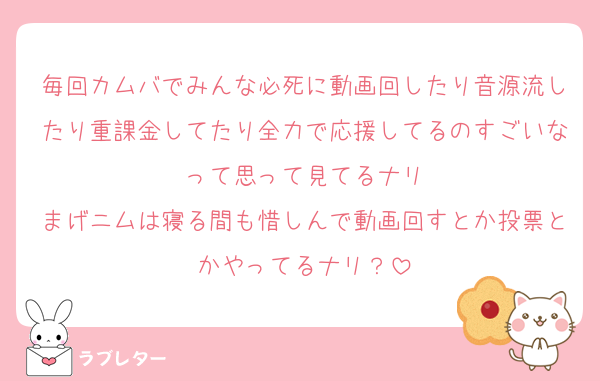 毎回カムバでみんな必死に動画回したり音源流したり重課金してたり全力で応援してるのすごいなって思って見てるナリ
まげニムは寝る間も惜しんで動画回すとか投票とかやってるナリ？