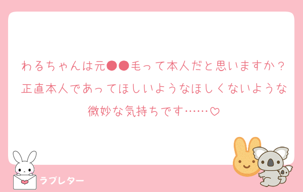 わるちゃんは元●●毛って本人だと思いますか？正直本人であってほしいようなほしくないような微妙な気持ちです……