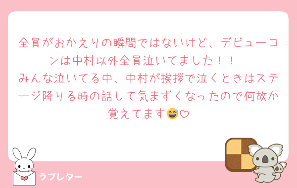 全員がおかえりの瞬間ではないけど、デビューコンは中村以外全員泣いてました！！
みんな泣いてる中、中村が挨拶で泣くときはステージ降りる時の話して気まずくなったので何故か覚えてます😅