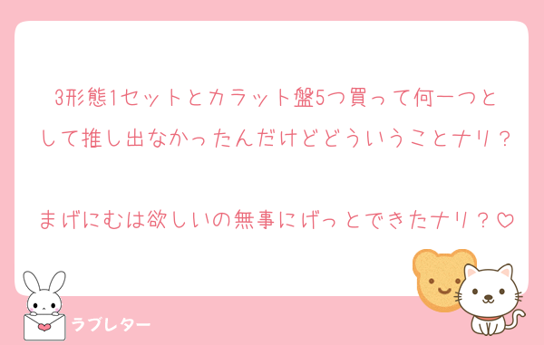 3形態1セットとカラット盤5つ買って何一つとして推し出なかったんだけどどういうことナリ？
まげにむは欲しいの無事にげっとできたナリ？