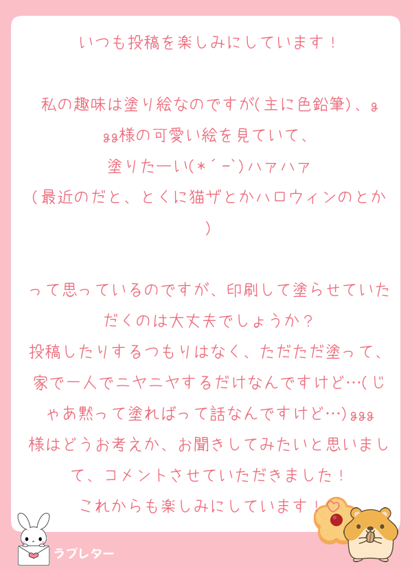 いつも投稿を楽しみにしています！

私の趣味は塗り絵なのですが(主に色鉛筆)、ggg様の可愛い絵を見ていて、
塗りたーい(*´-`)ハァハァ
(最近のだと、とくに猫ザとかハロウィンのとか)

って思っているのですが、印刷して塗らせていただくのは大丈夫でしょうか？
投稿したりするつもりはなく、ただただ塗って、家で一人でニヤニヤするだけなんですけど…(じゃあ黙って塗ればって話なんですけど…)ggg様はどうお考えか、お聞きしてみたいと思いまして、コメントさせていただきました！
これからも楽しみにしています！