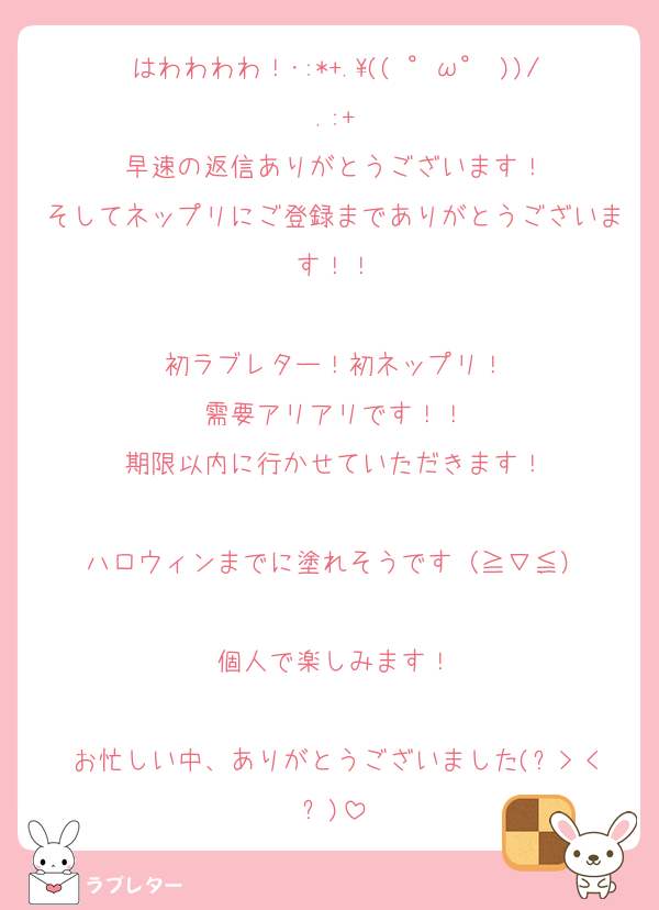 はわわわわ！･:*+.\(( °ω° ))/.:+
早速の返信ありがとうございます！
そしてネップリにご登録までありがとうございます！！

初ラブレター！初ネップリ！
需要アリアリです！！
期限以内に行かせていただきます！

ハロウィンまでに塗れそうです（≧∇≦）

個人で楽しみます！

お忙しい中、ありがとうございました(๑>◡<๑)