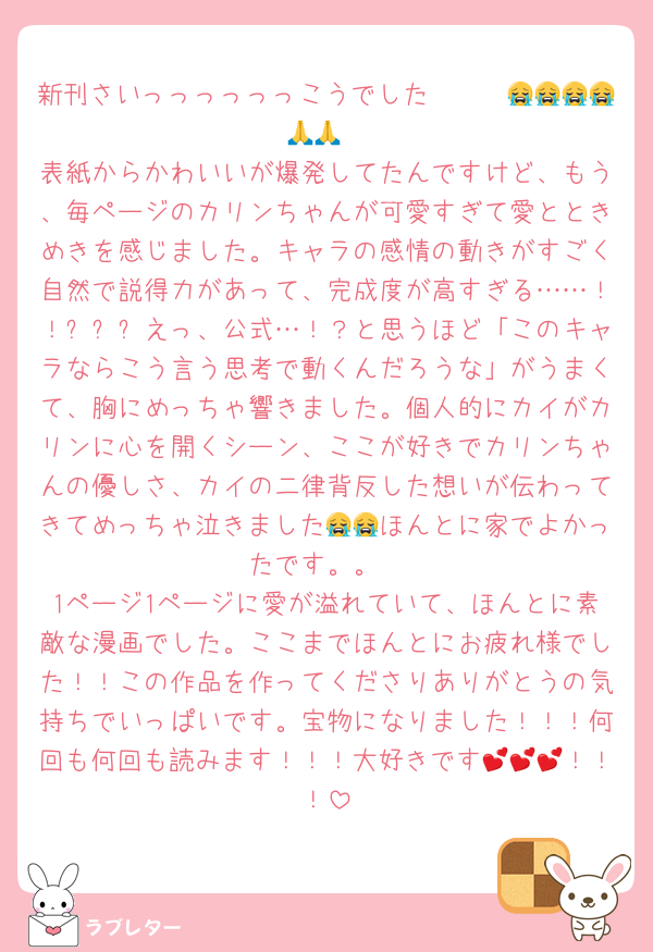 新刊さいっっっっっっこうでした〜〜〜😭😭😭😭🙏🙏
表紙からかわいいが爆発してたんですけど、もう、毎ページのカリンちゃんが可愛すぎて愛とときめきを感じました。キャラの感情の動きがすごく自然で説得力があって、完成度が高すぎる……！！✨✨✨えっ、公式…！？と思うほど「このキャラならこう言う思考で動くんだろうな」がうまくて、胸にめっちゃ響きました。個人的にカイがカリンに心を開くシーン、ここが好きでカリンちゃんの優しさ、カイの二律背反した想いが伝わってきてめっちゃ泣きました😭😭ほんとに家でよかったです。。
1ページ1ページに愛が溢れていて、ほんとに素敵な漫画でした。ここまでほんとにお疲れ様でした！！この作品を作ってくださりありがとうの気持ちでいっぱいです。宝物になりました！！！何回も何回も読みます！！！大好きです💕💕💕！！！