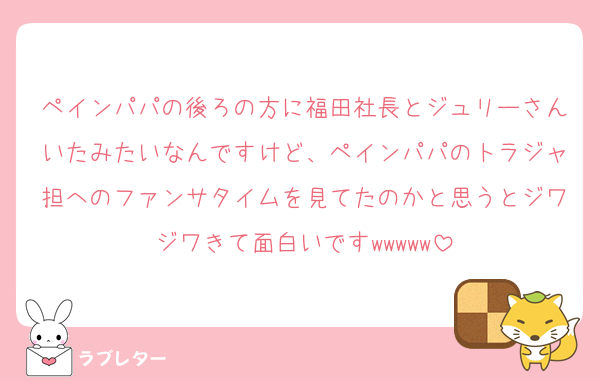 ペインパパの後ろの方に福田社長とジュリーさんいたみたいなんですけど、ペインパパのトラジャ担へのファンサタイムを見てたのかと思うとジワジワきて面白いですwwwww
