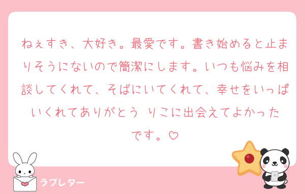 ねぇすき、大好き。最愛です。書き始めると止まりそうにないので簡潔にします。いつも悩みを相談してくれて、そばにいてくれて、幸せをいっぱいくれてありがとう☺️りこに出会えてよかったです。