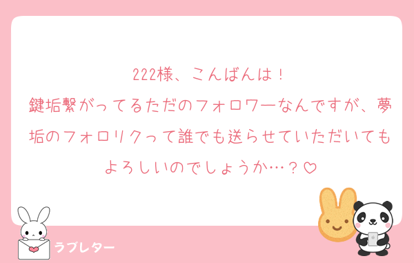 222様、こんばんは！
鍵垢繋がってるただのフォロワーなんですが、夢垢のフォロリクって誰でも送らせていただいてもよろしいのでしょうか…？