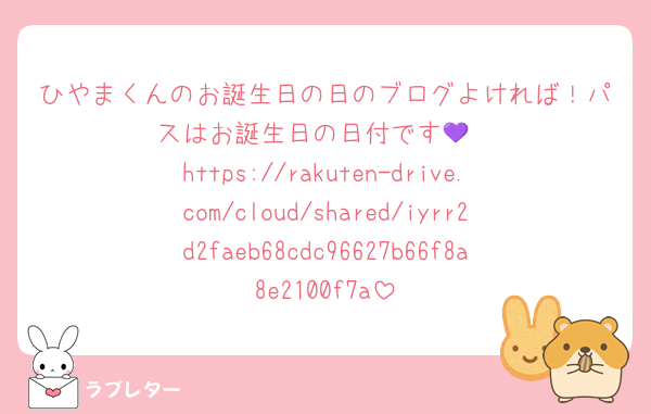 ひやまくんのお誕生日の日のブログよければ！パスはお誕生日の日付です💜
https://rakuten-drive.com/cloud/shared/iyrr2d2faeb68cdc96627b66f8a8e2100f7a