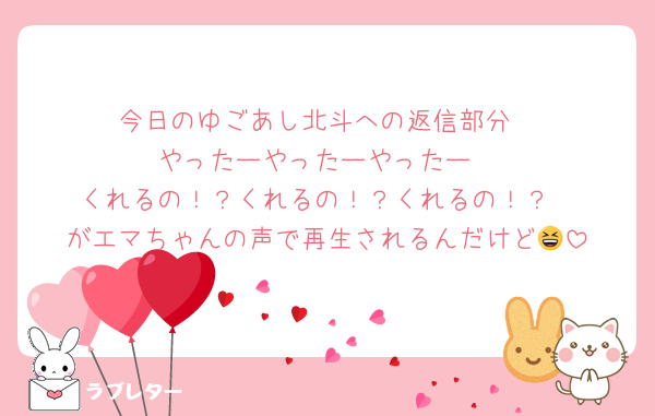 今日のゆごあし北斗への返信部分
やったーやったーやったー
くれるの！？くれるの！？くれるの！？
がエマちゃんの声で再生されるんだけど😆