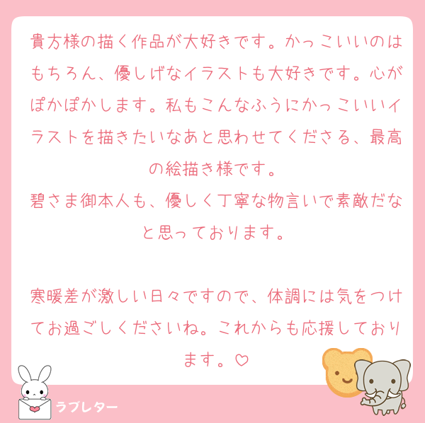 貴方様の描く作品が大好きです。かっこいいのはもちろん、優しげなイラストも大好きです。心がぽかぽかします。私もこんなふうにかっこいいイラストを描きたいなあと思わせてくださる、最高の絵描き様です。
碧さま御本人も、優しく丁寧な物言いで素敵だなと思っております。

寒暖差が激しい日々ですので、体調には気をつけてお過ごしくださいね。これからも応援しております。