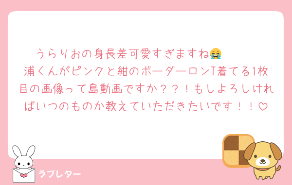 うらりおの身長差可愛すぎますね😭🫶🏻
浦くんがピンクと紺のボーダーロンT着てる1枚目の画像って島動画ですか？？！もしよろしければいつのものか教えていただきたいです！！