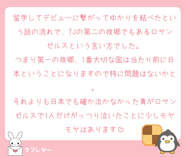 留学してデビューに繋がってゆかりを結べたという話の流れで、TJの第二の故郷でもあるロサンゼルスという言い方でした。
つまり第一の故郷、1番大切な国は当たり前に日本ということになりますので特に問題はないかと。
それよりも日本でも確か泣かなかった青がロサンゼルスで1人だけがっつり泣いたことに少しモヤモヤはあります