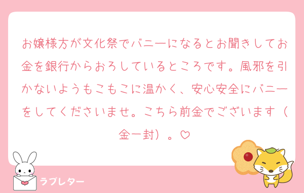 お嬢様方が文化祭でバニーになるとお聞きしてお金を銀行からおろしているところです。風邪を引かないようもこもこに温かく、安心安全にバニーをしてくださいませ。こちら前金でございます（金一封）。