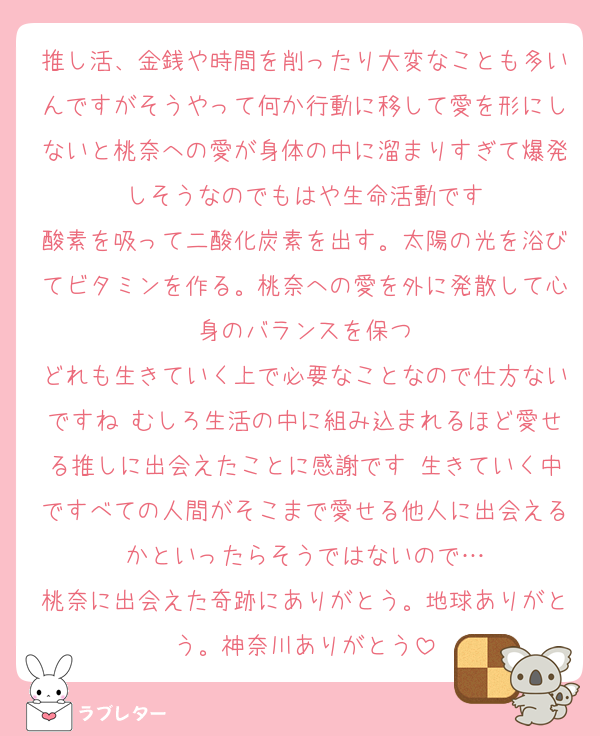 推し活、金銭や時間を削ったり大変なことも多いんですがそうやって何か行動に移して愛を形にしないと桃奈への愛が身体の中に溜まりすぎて爆発しそうなのでもはや生命活動です
酸素を吸って二酸化炭素を出す。太陽の光を浴びてビタミンを作る。桃奈への愛を外に発散して心身のバランスを保つ
どれも生きていく上で必要なことなので仕方ないですね♡むしろ生活の中に組み込まれるほど愛せる推しに出会えたことに感謝です♡生きていく中ですべての人間がそこまで愛せる他人に出会えるかといったらそうではないので…
桃奈に出会えた奇跡にありがとう。地球ありがとう。神奈川ありがとう