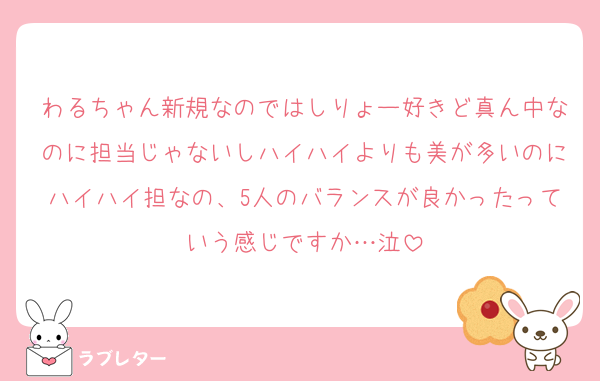 わるちゃん新規なのではしりょー好きど真ん中なのに担当じゃないしハイハイよりも美が多いのにハイハイ担なの、5人のバランスが良かったっていう感じですか…泣