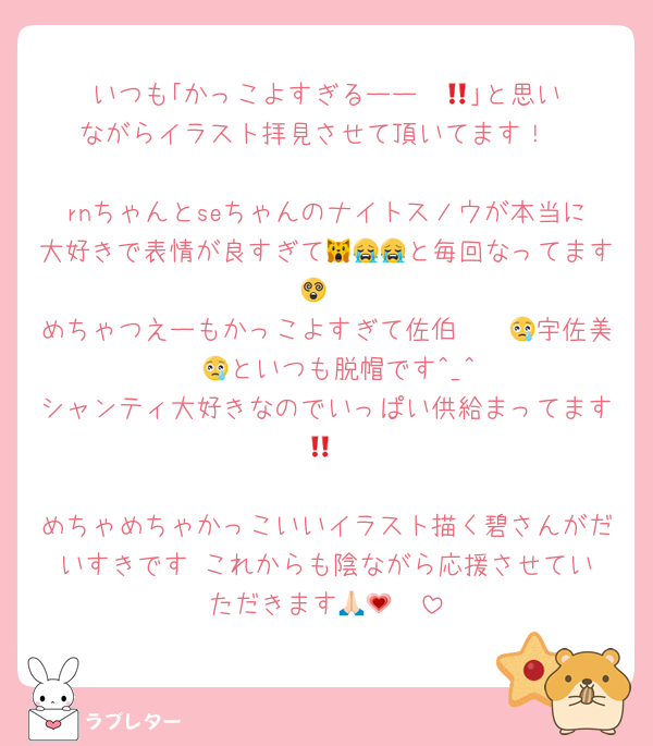 いつも｢かっこよすぎるーー‼️‼️😢｣と思いながらイラスト拝見させて頂いてます！

rnちゃんとseちゃんのナイトスノウが本当に大好きで表情が良すぎて🙀😭😭と毎回なってます😵
めちゃつえーもかっこよすぎて佐伯〜〜😢宇佐美〜〜😢といつも脱帽です^_^
シャンティ大好きなのでいっぱい供給まってます‼️💞

めちゃめちゃかっこいいイラスト描く碧さんがだいすきです‼️これからも陰ながら応援させていただきます🙏🏻💗
