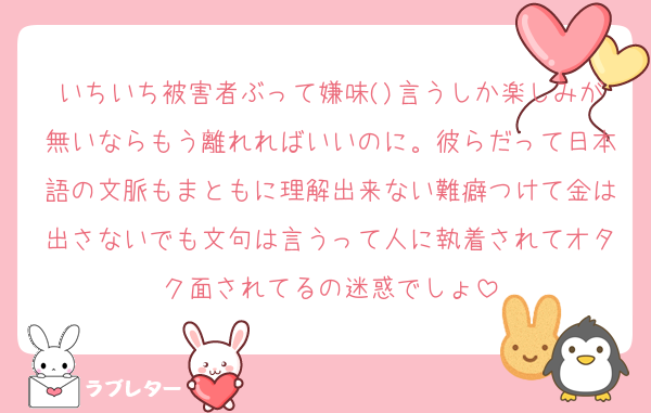 いちいち被害者ぶって嫌味()言うしか楽しみが無いならもう離れればいいのに。彼らだって日本語の文脈もまともに理解出来ない難癖つけて金は出さないでも文句は言うって人に執着されてオタク面されてるの迷惑でしょ