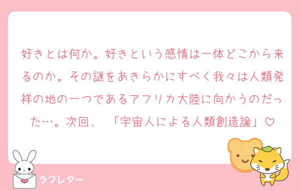 好きとは何か。好きという感情は一体どこから来るのか。その謎をあきらかにすべく我々は人類発祥の地の一つであるアフリカ大陸に向かうのだった…。次回、 「宇宙人による人類創造論」