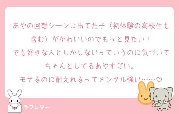 あやの回想シーンに出てた子（初体験の高校生も含む）がかわいいのでもっと見たい！
でも好きな人としかしないっていうのに気づいてちゃんとしてるあやすごい。
モテるのに耐えれるってメンタル強い……
