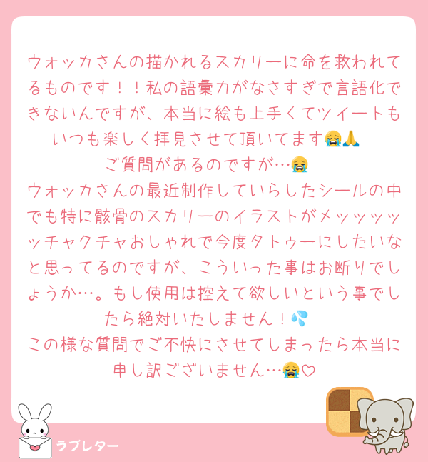 ウォッカさんの描かれるスカリーに命を救われてるものです！！私の語彙力がなさすぎで言語化できないんですが、本当に絵も上手くてツイートもいつも楽しく拝見させて頂いてます😭🙏
ご質問があるのですが…😭
ウォッカさんの最近制作していらしたシールの中でも特に骸骨のスカリーのイラストがメッッッッッチャクチャおしゃれで今度タトゥーにしたいなと思ってるのですが、こういった事はお断りでしょうか…。もし使用は控えて欲しいという事でしたら絶対いたしません！💦
この様な質問でご不快にさせてしまったら本当に申し訳ございません…😭