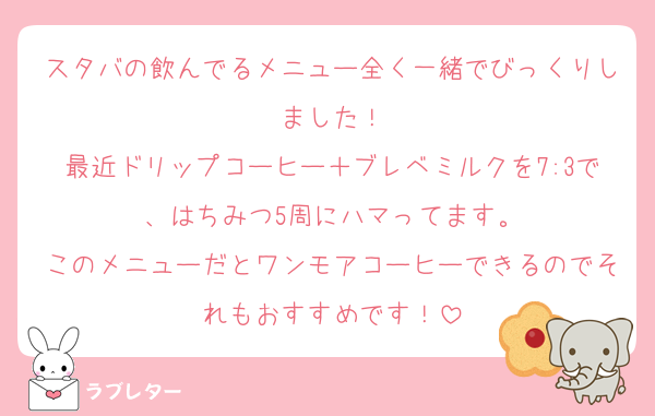 スタバの飲んでるメニュー全く一緒でびっくりしました！
最近ドリップコーヒー＋ブレベミルクを7:3で、はちみつ5周にハマってます。
このメニューだとワンモアコーヒーできるのでそれもおすすめです！