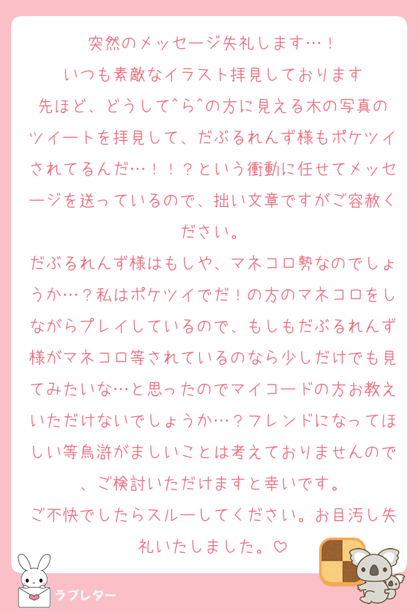 突然のメッセージ失礼します…！
いつも素敵なイラスト拝見しております
先ほど、どうして^ら^の方に見える木の写真のツイートを拝見して、だぶるれんず様もポケツイされてるんだ…！！？という衝動に任せてメッセージを送っているので、拙い文章ですがご容赦ください。
だぶるれんず様はもしや、マネコロ勢なのでしょうか…？私はポケツイでだ！の方のマネコロをしながらプレイしているので、もしもだぶるれんず様がマネコロ等されているのなら少しだけでも見てみたいな…と思ったのでマイコードの方お教えいただけないでしょうか…？フレンドになってほしい等烏滸がましいことは考えておりませんので、ご検討いただけますと幸いです。
ご不快でしたらスルーしてください。お目汚し失礼いたしました。