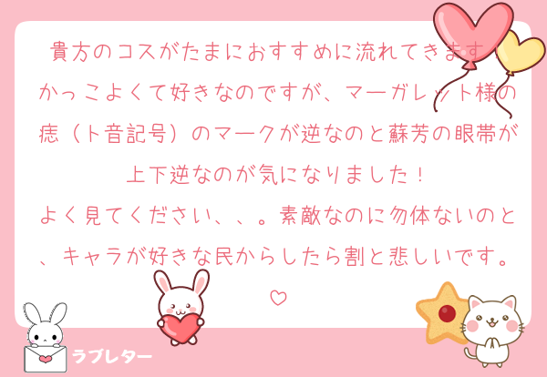 貴方のコスがたまにおすすめに流れてきます！
かっこよくて好きなのですが、マーガレット様の痣（ト音記号）のマークが逆なのと蘇芳の眼帯が上下逆なのが気になりました！
よく見てください、、。素敵なのに勿体ないのと、キャラが好きな民からしたら割と悲しいです。