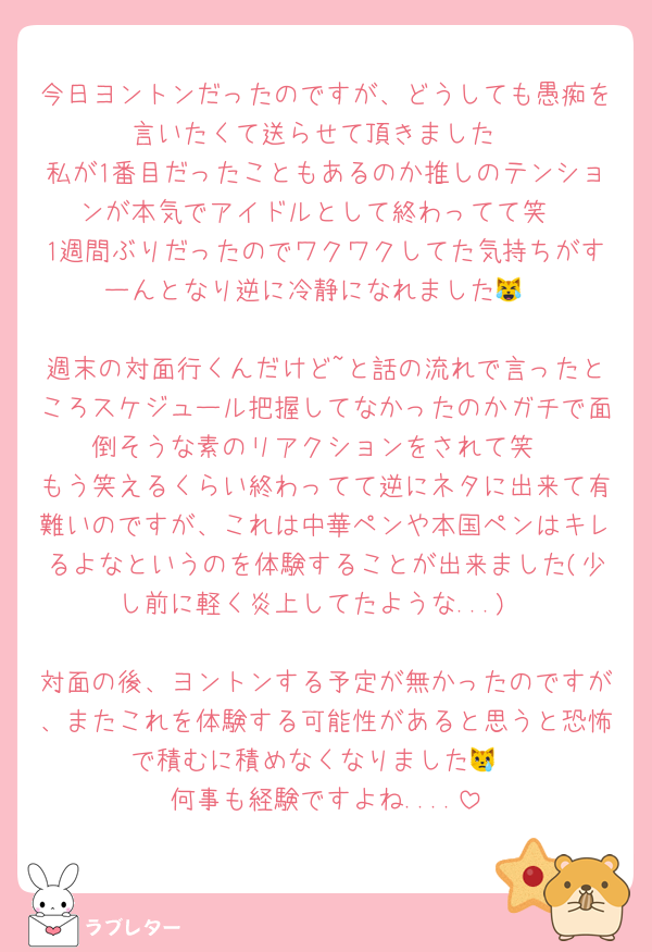 今日ヨントンだったのですが、どうしても愚痴を言いたくて送らせて頂きました
私が1番目だったこともあるのか推しのテンションが本気でアイドルとして終わってて笑
1週間ぶりだったのでワクワクしてた気持ちがすーんとなり逆に冷静になれました😹

週末の対面行くんだけど~と話の流れで言ったところスケジュール把握してなかったのかガチで面倒そうな素のリアクションをされて笑
もう笑えるくらい終わってて逆にネタに出来て有難いのですが、これは中華ペンや本国ペンはキレるよなというのを体験することが出来ました(少し前に軽く炎上してたような...)

対面の後、ヨントンする予定が無かったのですが、またこれを体験する可能性があると思うと恐怖で積むに積めなくなりました😿
何事も経験ですよね....