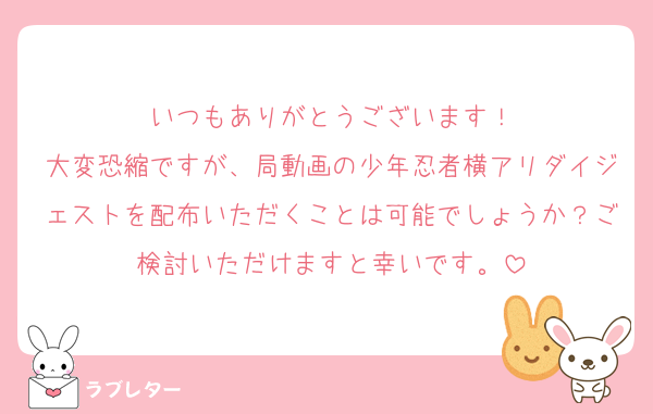 いつもありがとうございます！
大変恐縮ですが、局動画の少年忍者横アリダイジェストを配布いただくことは可能でしょうか？ご検討いただけますと幸いです。