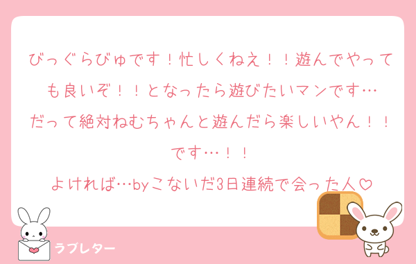 びっぐらびゅです！忙しくねえ！！遊んでやっても良いぞ！！となったら遊びたいマンです…
だって絶対ねむちゃんと遊んだら楽しいやん！！です…！！
よければ…byこないだ3日連続で会った人
