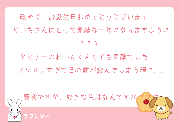 改めて、お誕生日おめでとうございます！！
りいちさんにとって素敵な一年になりますように✨️✨️✨️
ダイナーのれいんくんとても素敵でした！！
イケメンすぎて目の前が霞んでしまう程に...
唐突ですが、好きな色はなんですか？？