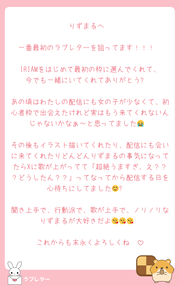 りずまるへ

一番最初のラブレターを狙ってます！！！

IRIAMをはじめて最初の枠に選んでくれて、今でも一緒にいてくれてありがとう✨️

あの頃はわたしの配信にも女の子が少なくて、初心者枠で出会えたけれど実はもう来てくれないんじゃないかなぁ～と思ってました😭

その後もイラスト描いてくれたり、配信にも会いに来てくれたりどんどんりずまるの事気になってたらXに歌が上がってて「超絶うますぎ、え？？？どうしたん？？」ってなってから配信する日を心待ちにしてました😊✨️

聞き上手で、行動派で、歌が上手で、ノリノリなりずまるが大好きだよ😘😘😘

これからも末永くよろしくね🫶